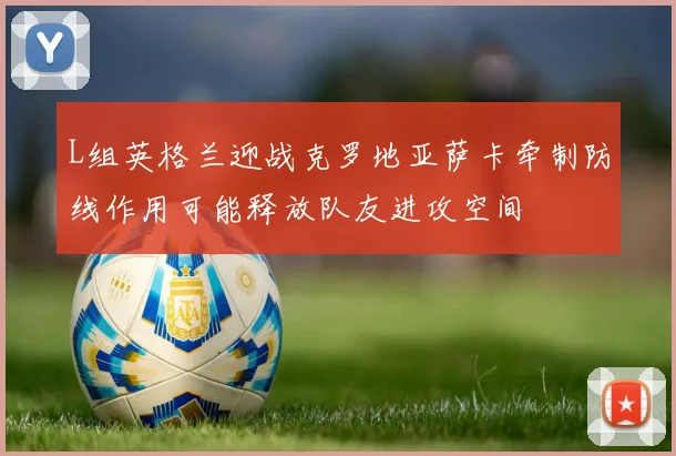 L组英格兰迎战克罗地亚萨卡牵制防线作用可能释放队友进攻空间