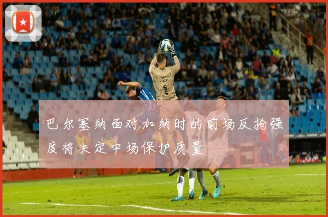巴尔塞纳面对加纳时的前场反抢强度将决定中场保护质量