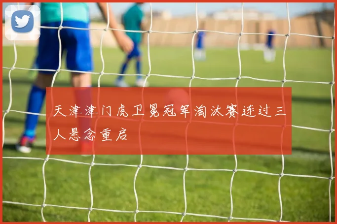 天津津门虎卫冕冠军淘汰赛连过三人悬念重启