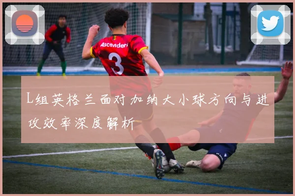 L组英格兰面对加纳大小球方向与进攻效率深度解析