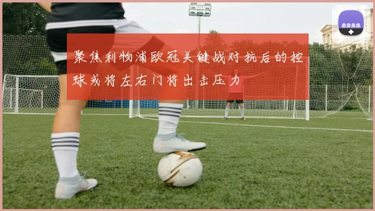 聚焦利物浦欧冠关键战对抗后的控球或将左右门将出击压力
