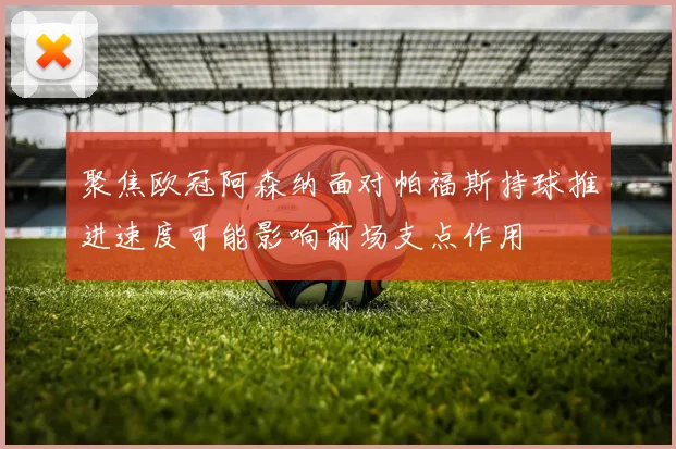 聚焦欧冠阿森纳面对帕福斯持球推进速度可能影响前场支点作用