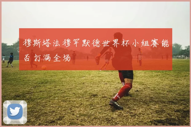 穆斯塔法穆罕默德世界杯小组赛能否打满全场
