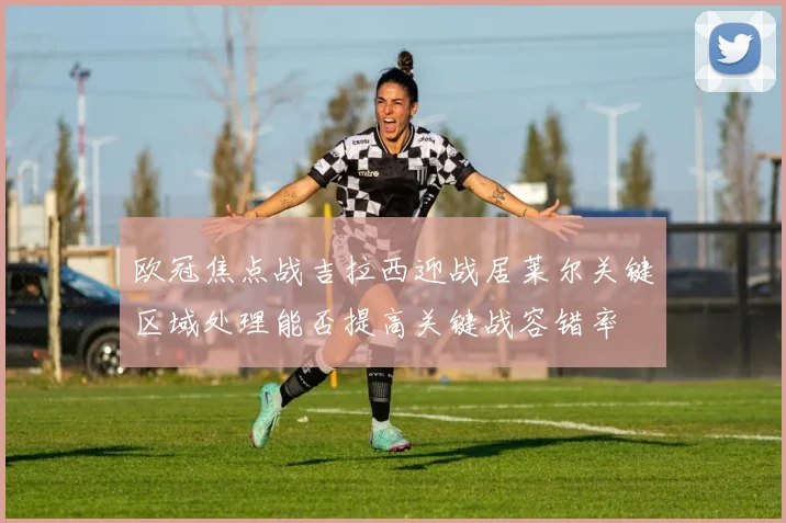 欧冠焦点战吉拉西迎战居莱尔关键区域处理能否提高关键战容错率