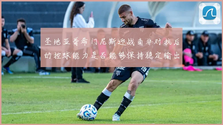 圣地亚哥希门尼斯迎战南非对抗后的控球能力是否能够保持稳定输出