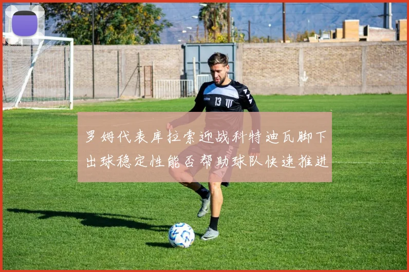 罗姆代表库拉索迎战科特迪瓦脚下出球稳定性能否帮助球队快速推进