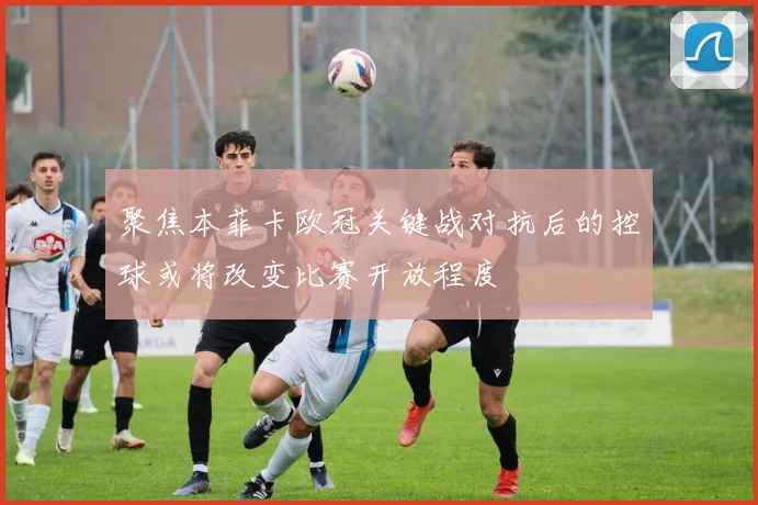 聚焦本菲卡欧冠关键战对抗后的控球或将改变比赛开放程度