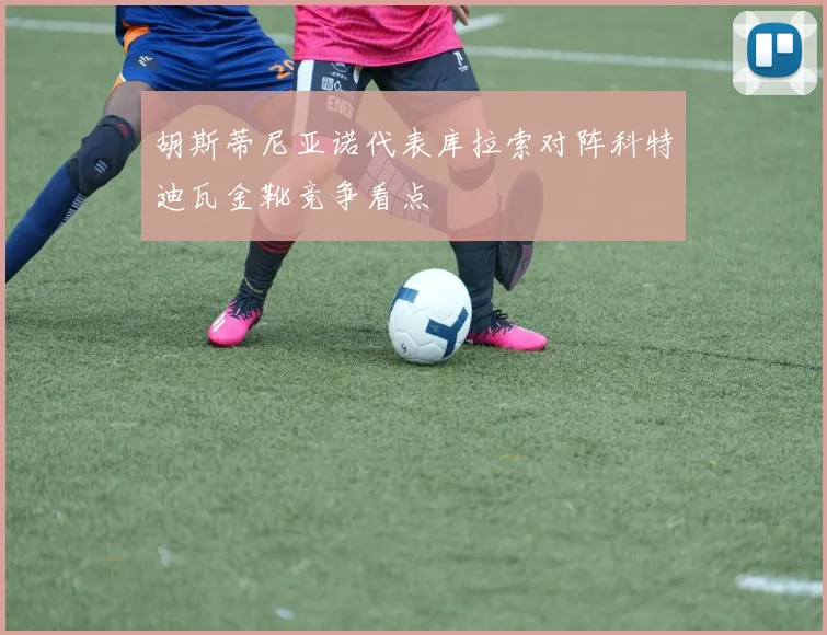 胡斯蒂尼亚诺代表库拉索对阵科特迪瓦金靴竞争看点