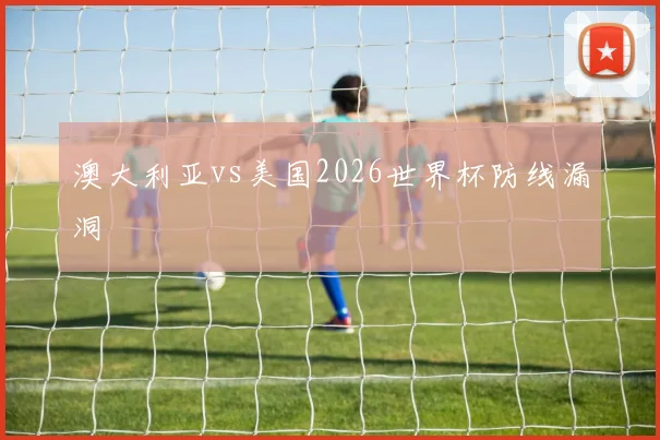 澳大利亚vs美国2026世界杯防线漏洞