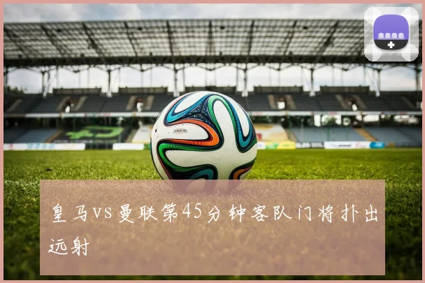皇马vs曼联第45分钟客队门将扑出远射