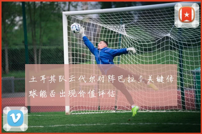 土耳其队云代尔对阵巴拉圭关键传球能否出现价值评估