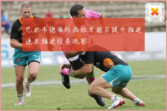 巴尔韦德面对西班牙能否提升推进速度推进任务观察
