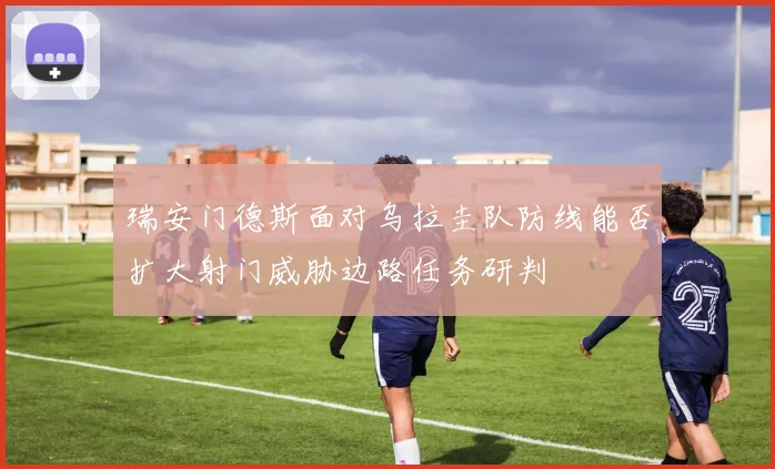 瑞安门德斯面对乌拉圭队防线能否扩大射门威胁边路任务研判