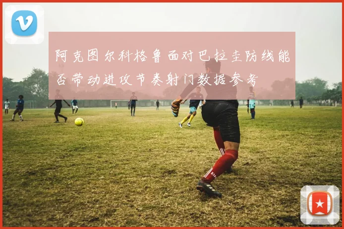 阿克图尔科格鲁面对巴拉圭防线能否带动进攻节奏射门数据参考