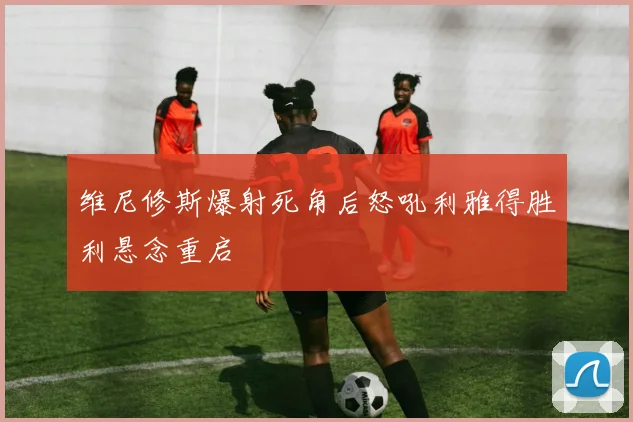 维尼修斯爆射死角后怒吼利雅得胜利悬念重启
