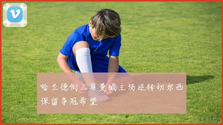 哈兰德倒三角曼城主场逆转切尔西保留争冠希望