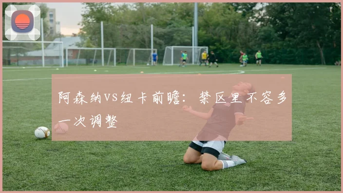 阿森纳vs纽卡前瞻：禁区里不容多一次调整