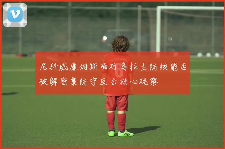 尼科威廉姆斯面对乌拉圭防线能否破解密集防守反击核心观察