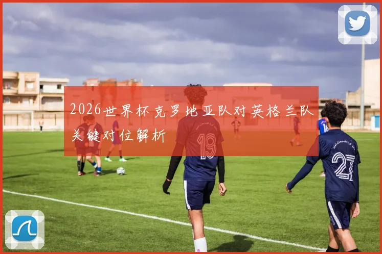 2026世界杯克罗地亚队对英格兰队关键对位解析