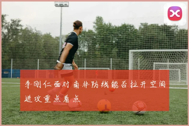 李刚仁面对南非防线能否拉开空间进攻重点看点