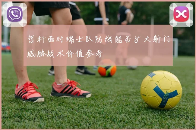 哲科面对瑞士队防线能否扩大射门威胁战术价值参考