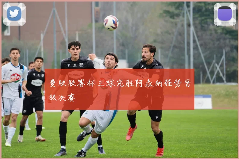 曼联联赛杯三球完胜阿森纳强势晋级决赛