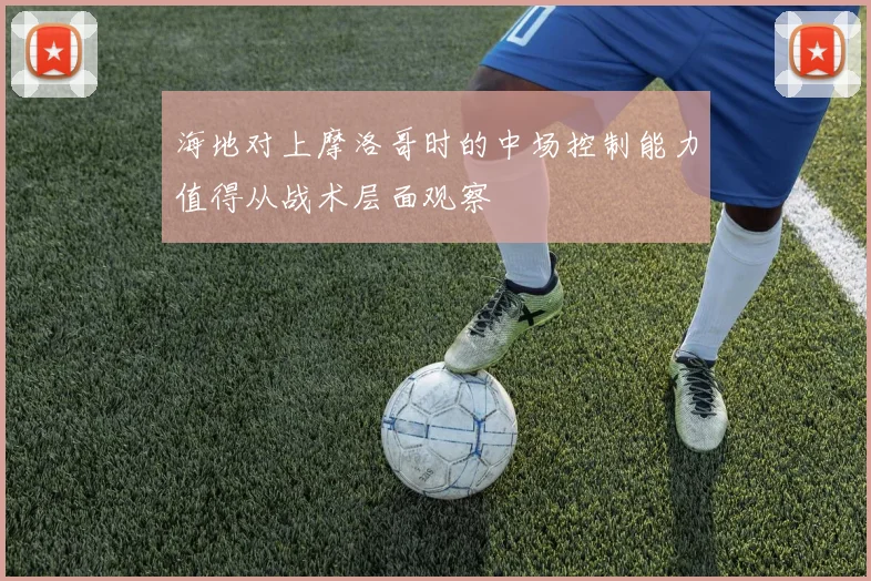 海地对上摩洛哥时的中场控制能力值得从战术层面观察