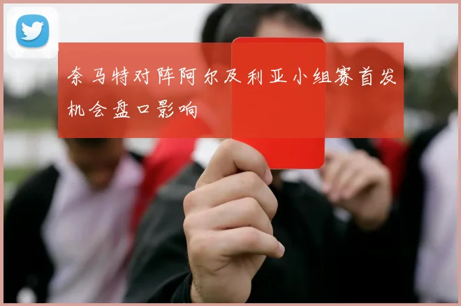 奈马特对阵阿尔及利亚小组赛首发机会盘口影响