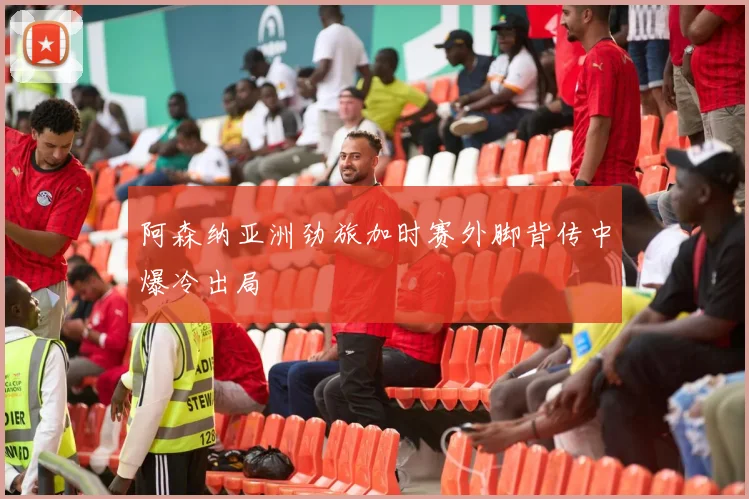 阿森纳亚洲劲旅加时赛外脚背传中爆冷出局