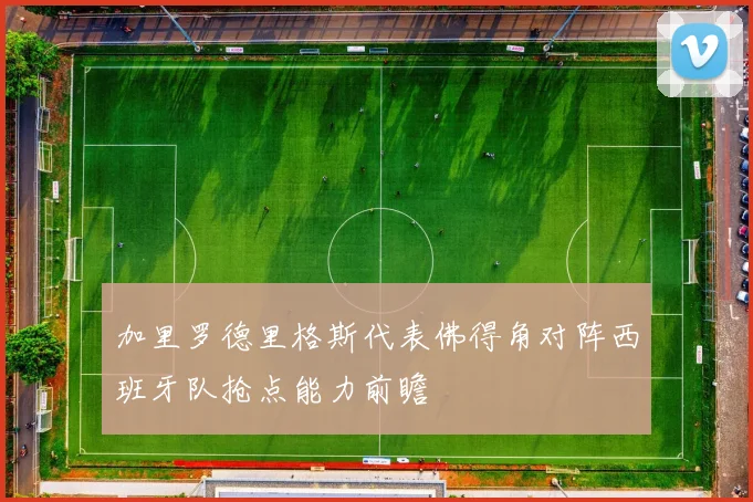 加里罗德里格斯代表佛得角对阵西班牙队抢点能力前瞻