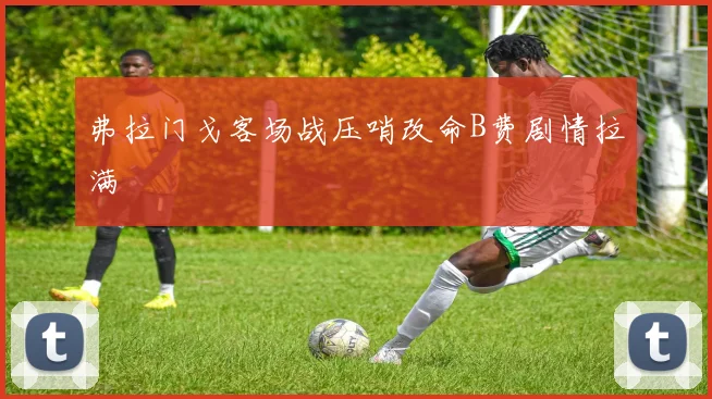 弗拉门戈客场战压哨改命B费剧情拉满