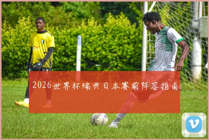 2026世界杯瑞典日本赛前阵容指南