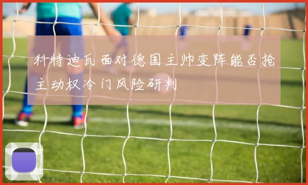 科特迪瓦面对德国主帅变阵能否抢主动权冷门风险研判