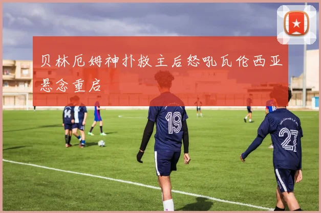 贝林厄姆神扑救主后怒吼瓦伦西亚悬念重启