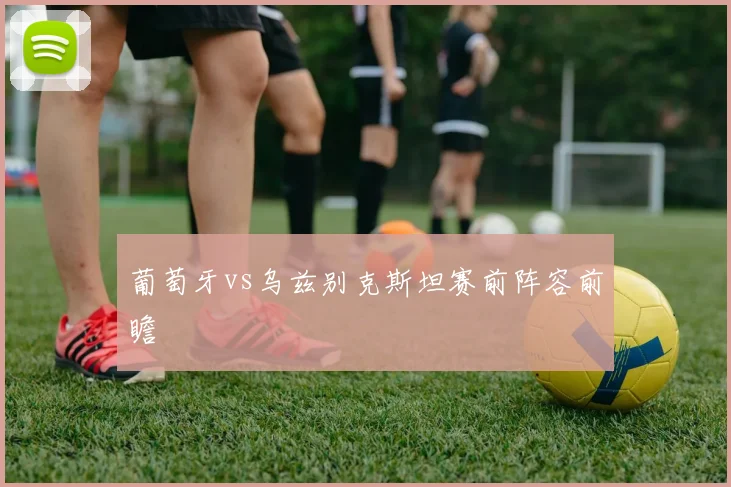 葡萄牙vs乌兹别克斯坦赛前阵容前瞻