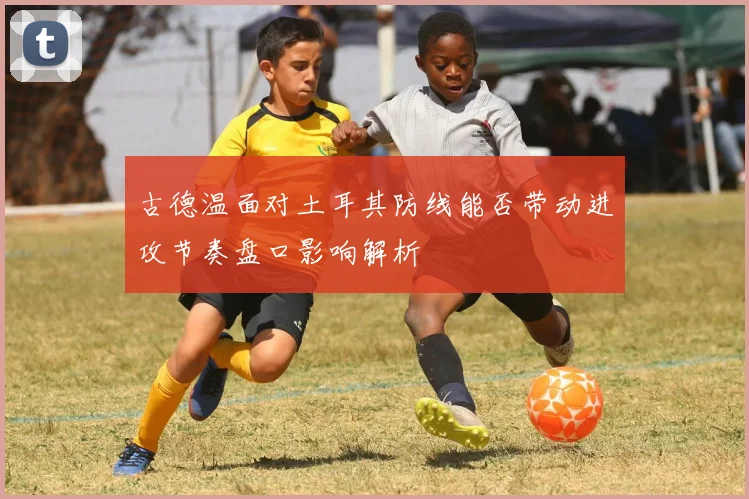 古德温面对土耳其防线能否带动进攻节奏盘口影响解析