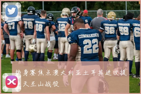 热身赛焦点澳大利亚土耳其进攻提速天王山战役