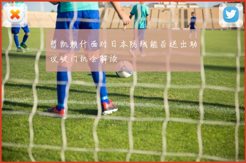 哲凯赖什面对日本防线能否送出助攻破门机会解读