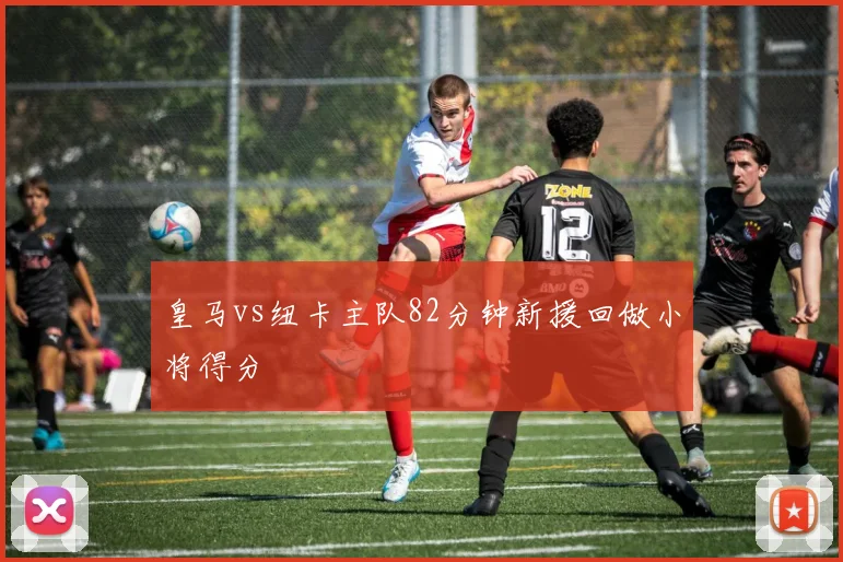 皇马vs纽卡主队82分钟新援回做小将得分