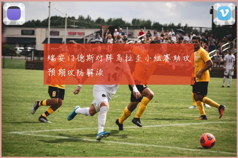 瑞安门德斯对阵乌拉圭小组赛助攻预期攻防解读