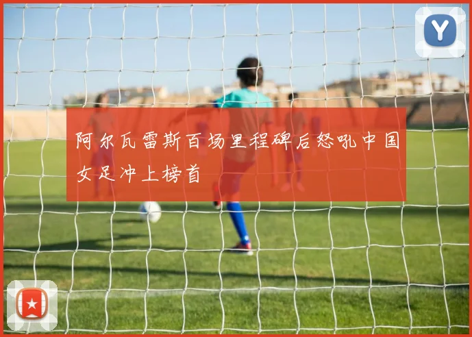 阿尔瓦雷斯百场里程碑后怒吼中国女足冲上榜首