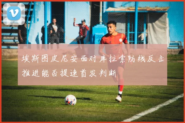 埃斯图皮尼安面对库拉索防线反击推进能否提速首发判断