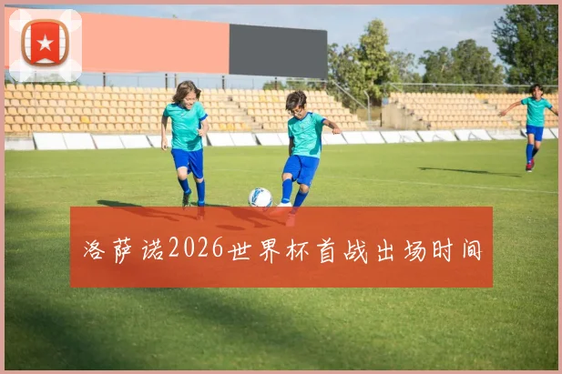 洛萨诺2026世界杯首战出场时间