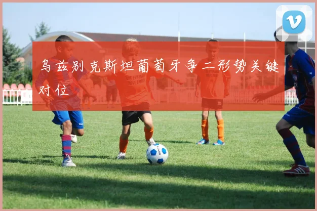 乌兹别克斯坦葡萄牙争二形势关键对位